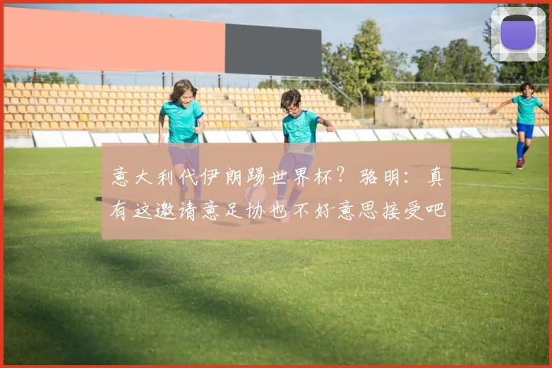 意大利代伊朗踢世界杯？骆明：真有这邀请意足协也不好意思接受吧